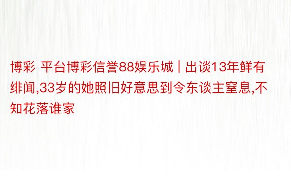 博彩 平台博彩信誉88娱乐城 | 出谈13年鲜有绯闻,33岁的她照旧好意思到令东谈主窒息,不知花落谁家