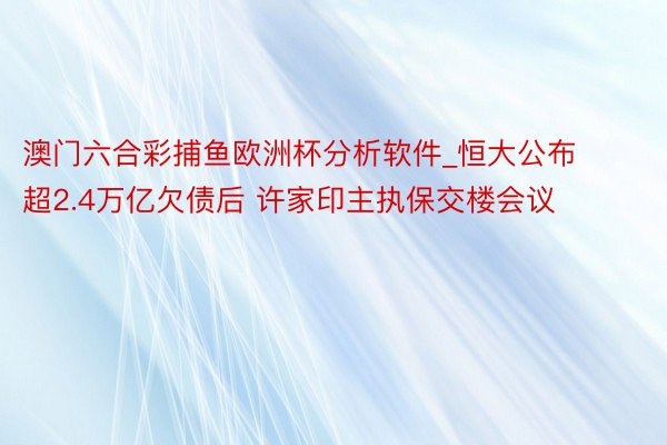 澳门六合彩捕鱼欧洲杯分析软件_恒大公布超2.4万亿欠债后 许家印主执保交楼会议