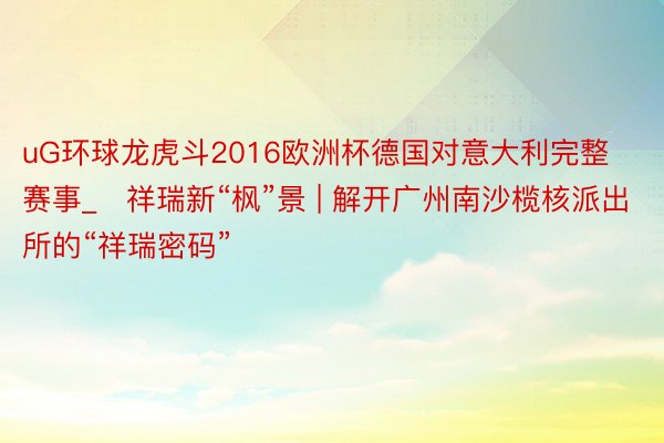 uG环球龙虎斗2016欧洲杯德国对意大利完整赛事_​祥瑞新“枫”景 | 解开广州南沙榄核派出所的“祥瑞密码”
