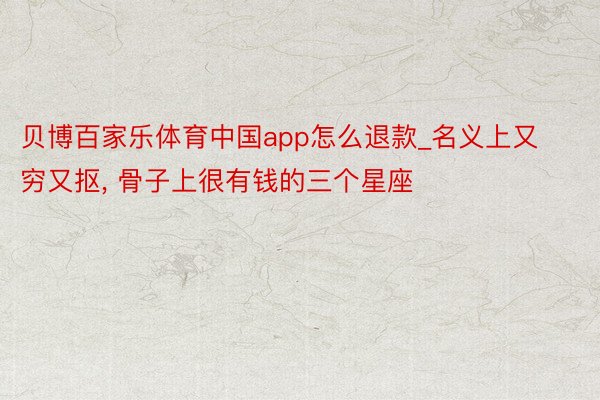 贝博百家乐体育中国app怎么退款_名义上又穷又抠, 骨子上很有钱的三个星座