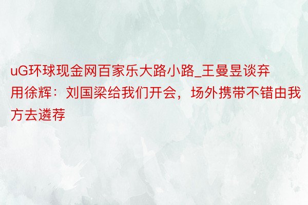 uG环球现金网百家乐大路小路_王曼昱谈弃用徐辉：刘国梁给我们开会，场外携带不错由我方去遴荐