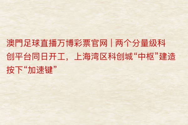 澳門足球直播万博彩票官网 | 两个分量级科创平台同日开工，上海湾区科创城“中枢”建造按下“加速键”