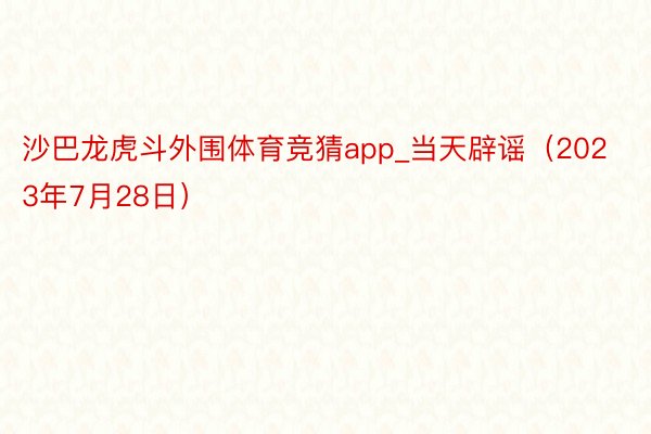 沙巴龙虎斗外围体育竞猜app_当天辟谣（2023年7月28日）