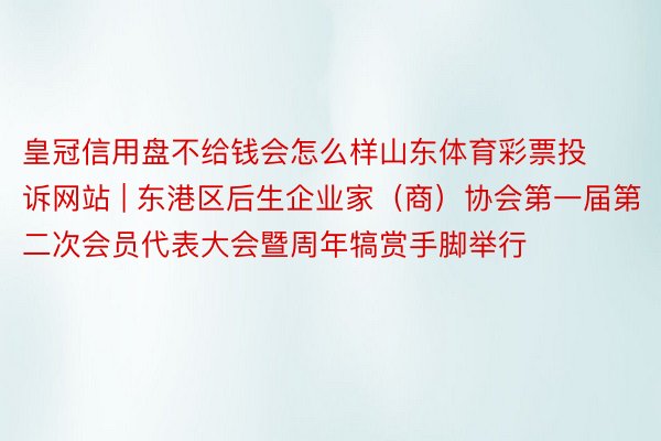 皇冠信用盘不给钱会怎么样山东体育彩票投诉网站 | 东港区后生企业家（商）协会第一届第二次会员代表大会暨周年犒赏手脚举行