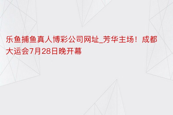 乐鱼捕鱼真人博彩公司网址_芳华主场！成都大运会7月28日晚开幕