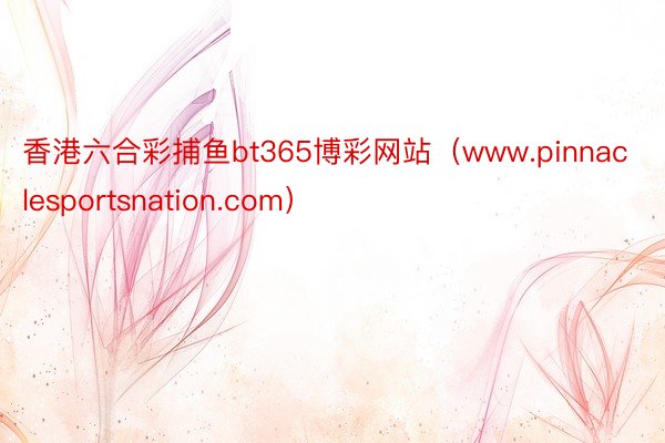 香港六合彩捕鱼bt365博彩网站（www.pinnaclesportsnation.com）