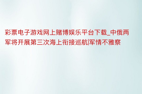 彩票电子游戏网上赌博娱乐平台下载_中俄两军将开展第三次海上衔接巡航|军情不雅察