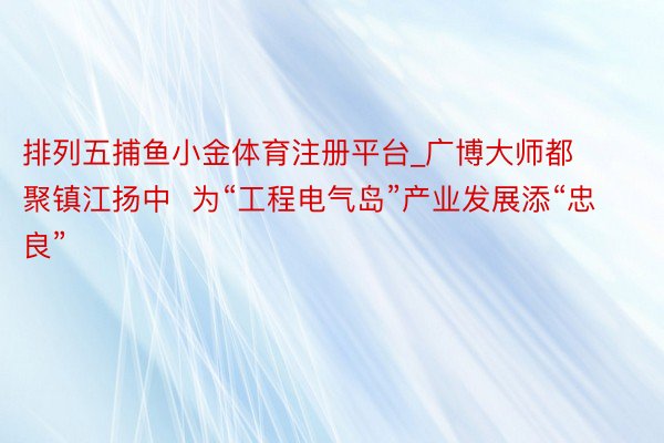 排列五捕鱼小金体育注册平台_广博大师都聚镇江扬中  为“工程电气岛”产业发展添“忠良”
