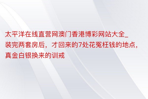 太平洋在线直营网澳门香港博彩网站大全_装完两套房后，才回来的7处花冤枉钱的地点，真金白银换来的训戒
