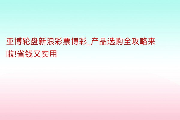 亚博轮盘新浪彩票博彩_产品选购全攻略来啦!省钱又实用