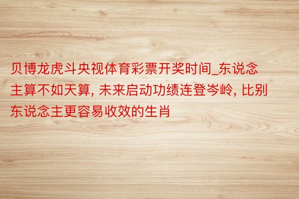 贝博龙虎斗央视体育彩票开奖时间_东说念主算不如天算, 未来启动功绩连登岑岭, 比别东说念主更容易收效的生肖