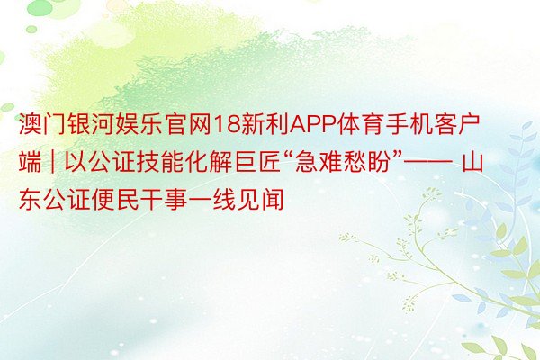 澳门银河娱乐官网18新利APP体育手机客户端 | 以公证技能化解巨匠“急难愁盼”—— 山东公证便民干事一线见闻