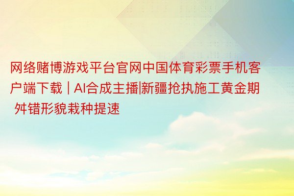 网络赌博游戏平台官网中国体育彩票手机客户端下载 | AI合成主播|新疆抢执施工黄金期 舛错形貌栽种提速