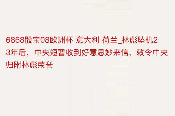 6868骰宝08欧洲杯 意大利 荷兰_林彪坠机23年后，中央短暂收到好意思妙来信，敕令中央归附林彪荣誉
