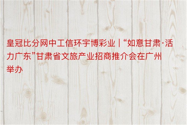 皇冠比分网中工信环宇博彩业 | “如意甘肃·活力广东”甘肃省文旅产业招商推介会在广州举办