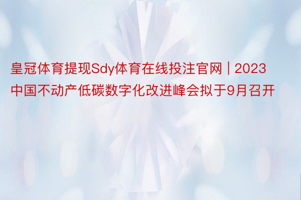 皇冠体育提现Sdy体育在线投注官网 | 2023中国不动产低碳数字化改进峰会拟于9月召开