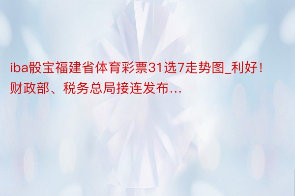 iba骰宝福建省体育彩票31选7走势图_利好！财政部、税务总局接连发布…