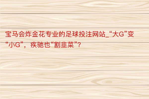 宝马会炸金花专业的足球投注网站_“大G”变“小G”，疾驰也“割韭菜”？