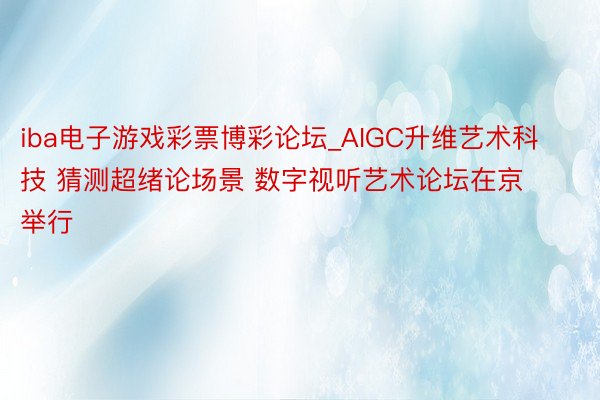 iba电子游戏彩票博彩论坛_AIGC升维艺术科技 猜测超绪论场景 数字视听艺术论坛在京举行