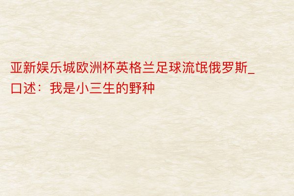 亚新娱乐城欧洲杯英格兰足球流氓俄罗斯_口述：我是小三生的野种