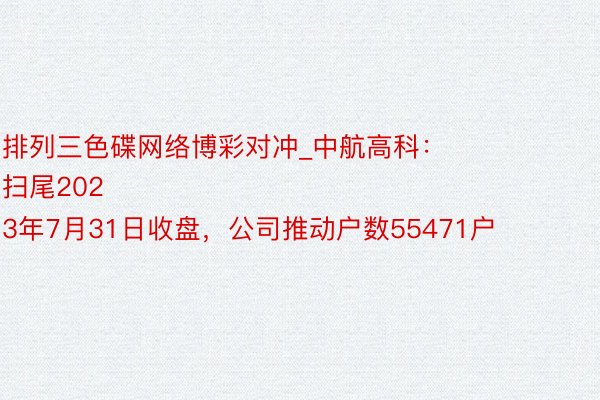 排列三色碟网络博彩对冲_中航高科：
扫尾2023年7月31日收盘，公司推动户数55471户