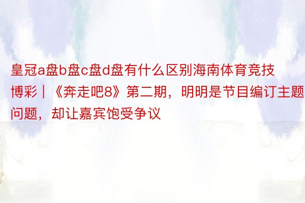皇冠a盘b盘c盘d盘有什么区别海南体育竞技博彩 | 《奔走吧8》第二期，明明是节目编订主题问题，却让嘉宾饱受争议