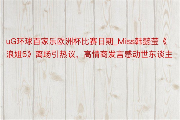 uG环球百家乐欧洲杯比赛日期_Miss韩懿莹《浪姐5》离场引热议，高情商发言感动世东谈主