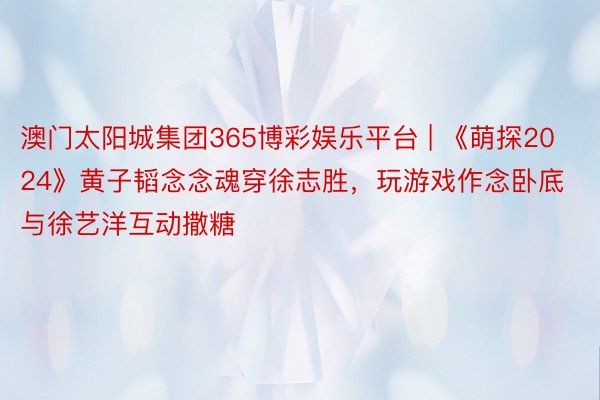 澳门太阳城集团365博彩娱乐平台 | 《萌探2024》黄子韬念念魂穿徐志胜，玩游戏作念卧底与徐艺洋互动撒糖