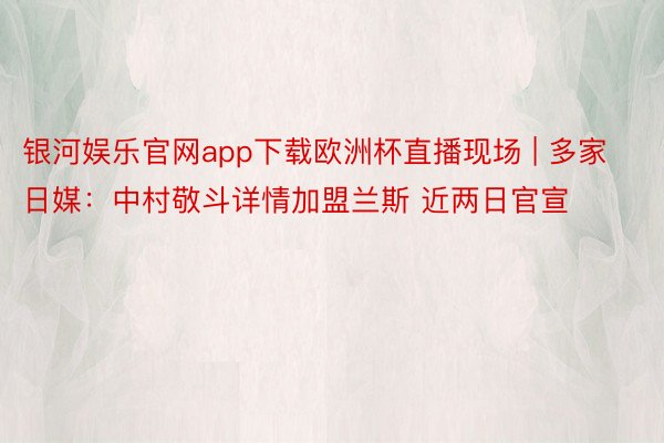 银河娱乐官网app下载欧洲杯直播现场 | 多家日媒：中村敬斗详情加盟兰斯 近两日官宣