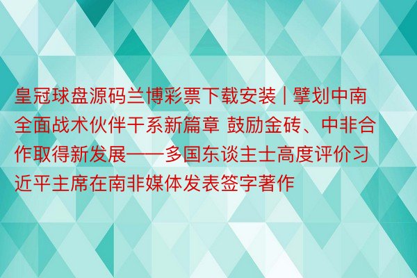 皇冠球盘源码兰博彩票下载安装 | 擘划中南全面战术伙伴干系新篇章 鼓励金砖、中非合作取得新发展——多国东谈主士高度评价习近平主席在南非媒体发表签字著作