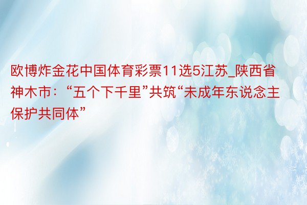 欧博炸金花中国体育彩票11选5江苏_陕西省神木市：“五个下千里”共筑“未成年东说念主保护共同体”