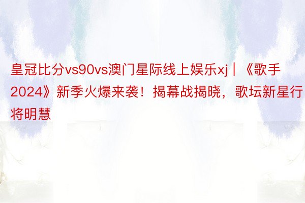 皇冠比分vs90vs澳门星际线上娱乐xj | 《歌手2024》新季火爆来袭！揭幕战揭晓，歌坛新星行将明慧