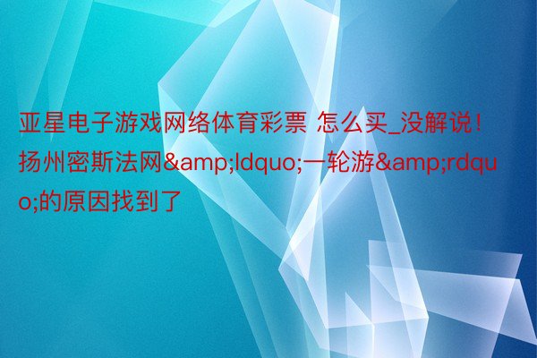 亚星电子游戏网络体育彩票 怎么买_没解说！扬州密斯法网&ldquo;一轮游&rdquo;的原因找到了