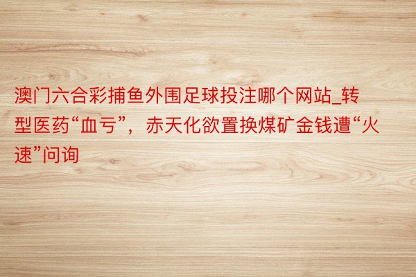 澳门六合彩捕鱼外围足球投注哪个网站_转型医药“血亏”，赤天化欲置换煤矿金钱遭“火速”问询