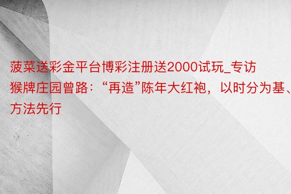 菠菜送彩金平台博彩注册送2000试玩_专访猴牌庄园曾路：“再造”陈年大红袍，以时分为基、方法先行