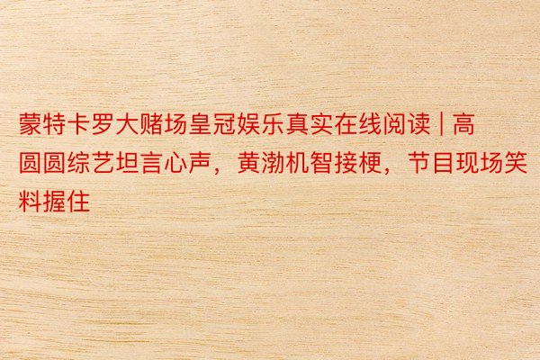 蒙特卡罗大赌场皇冠娱乐真实在线阅读 | 高圆圆综艺坦言心声，黄渤机智接梗，节目现场笑料握住