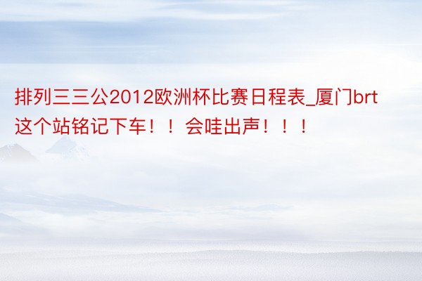 排列三三公2012欧洲杯比赛日程表_厦门brt这个站铭记下车!!会哇出声!!!