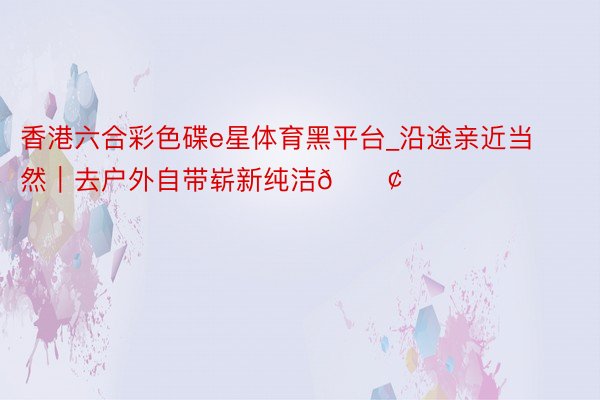 香港六合彩色碟e星体育黑平台_沿途亲近当然|去户外自带崭新纯洁🟢