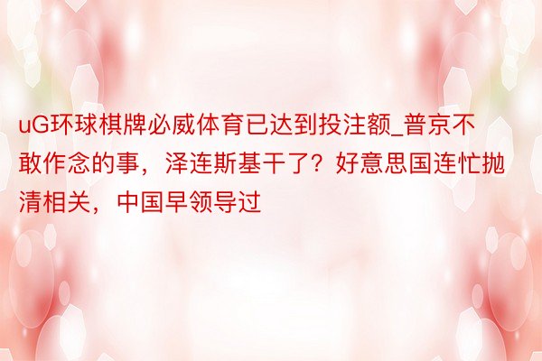 uG环球棋牌必威体育已达到投注额_普京不敢作念的事，泽连斯基干了？好意思国连忙抛清相关，中国早领导过