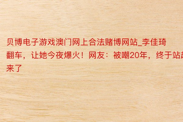 贝博电子游戏澳门网上合法赌博网站_李佳琦翻车，让她今夜爆火！网友：被嘲20年，终于站起来了