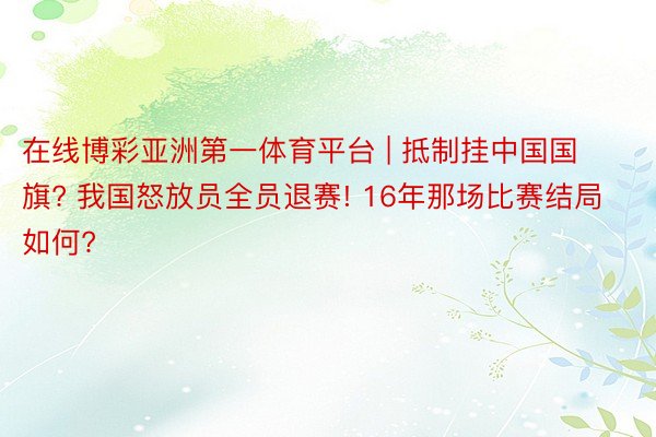 在线博彩亚洲第一体育平台 | 抵制挂中国国旗? 我国怒放员全员退赛! 16年那场比赛结局如何?