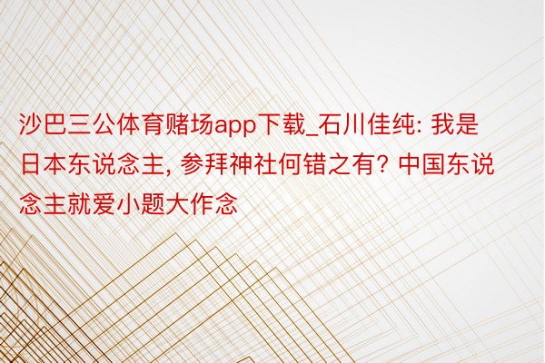 沙巴三公体育赌场app下载_石川佳纯: 我是日本东说念主, 参拜神社何错之有? 中国东说念主就爱小题大作念