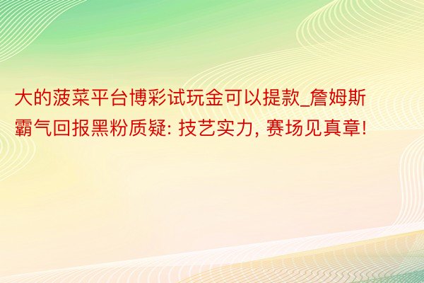 大的菠菜平台博彩试玩金可以提款_詹姆斯霸气回报黑粉质疑: 技艺实力, 赛场见真章!