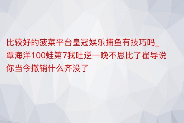 比较好的菠菜平台皇冠娱乐捕鱼有技巧吗_覃海洋100蛙第7我吐逆一晚不思比了崔导说你当今撤销什么齐没了