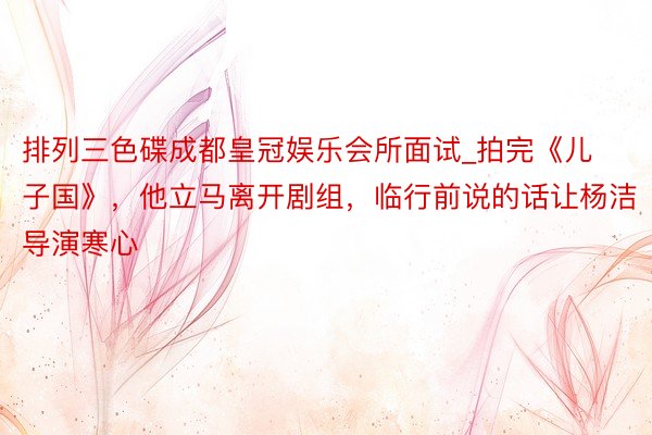 排列三色碟成都皇冠娱乐会所面试_拍完《儿子国》，他立马离开剧组，临行前说的话让杨洁导演寒心