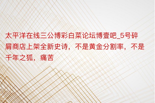 太平洋在线三公博彩白菜论坛博壹吧_5号碎屑商店上架全新史诗，不是黄金分割率，不是千年之狐，痛苦