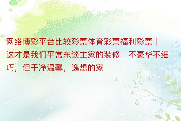 网络博彩平台比较彩票体育彩票福利彩票 | 这才是我们平常东谈主家的装修：不豪华不细巧，但干净温馨，逸想的家