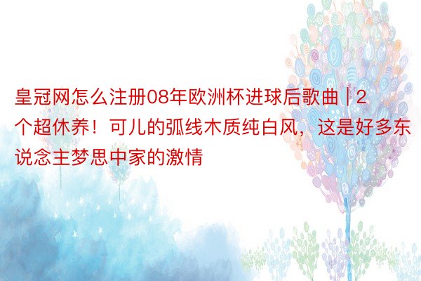 皇冠网怎么注册08年欧洲杯进球后歌曲 | 2个超休养！可儿的弧线木质纯白风，这是好多东说念主梦思中家的激情