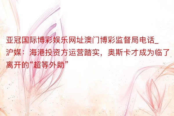 亚冠国际博彩娱乐网址澳门博彩监督局电话_沪媒：海港投资方运营踏实，奥斯卡才成为临了离开的“超等外助”