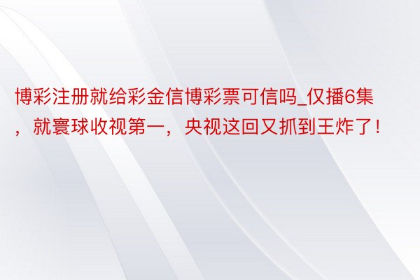 博彩注册就给彩金信博彩票可信吗_仅播6集，就寰球收视第一，央视这回又抓到王炸了！